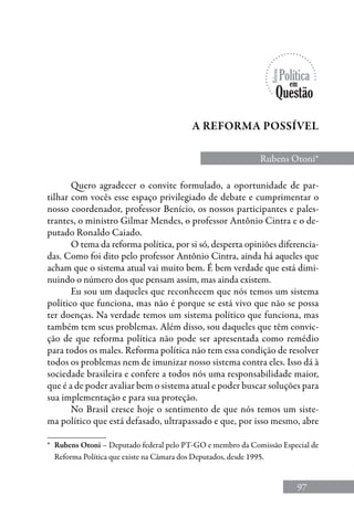 97
Quero agradecer o convite formulado, a oportunidade de par-
tilhar com vocês esse espaço privilegiado de debate e cumprimentar o
nosso coordenador, professor Benício, os nossos participantes e pales-
trantes, o ministro Gilmar Mendes, o professor Antônio Cintra e o de-
putado Ronaldo Caiado.
O tema da reforma política, por si só, desperta opiniões diferencia-
das. Como foi dito pelo professor Antônio Cintra, ainda há aqueles que
acham que o sistema atual vai muito bem. É bem verdade que está dimi-
nuindo o número dos que pensam assim, mas ainda existem.
Eu sou um daqueles que reconhecem que nós temos um sistema
político que funciona, mas não é porque se está vivo que não se possa
ter doenças. Na verdade temos um sistema político que funciona, mas
também tem seus problemas. Além disso, sou daqueles que têm convic-
ção de que reforma política não pode ser apresentada como remédio
para todos os males. Reforma política não tem essa condição de resolver
todos os problemas nem de imunizar nosso sistema contra eles. Isso dá à
sociedade brasileira e confere a todos nós uma responsabilidade maior,
que é a de poder avaliar bem o sistema atual e poder buscar soluções para
sua implementação e para sua proteção.
No Brasil cresce hoje o sentimento de que nós temos um siste-
ma político que está defasado, ultrapassado e que, por isso mesmo, abre
Rubens Otoni*
a reforma possível
*	 Rubens Otoni – Deputado federal pelo PT-GO e membro da Comissão Especial de
Reforma Política que existe na Câmara dos Deputados, desde 1995.
 