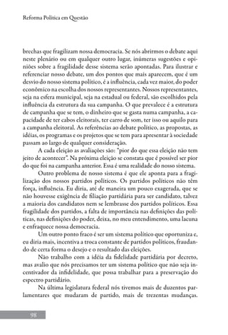 98
Reforma Política em Questão
brechas que fragilizam nossa democracia. Se nós abrirmos o debate aqui
neste plenário ou em qualquer outro lugar, inúmeras sugestões e opi-
niões sobre a fragilidade desse sistema serão apontadas. Para ilustrar e
referenciar nosso debate, um dos pontos que mais aparecem, que é um
desvio do nosso sistema político, é a influência, cada vez maior, do poder
econômico na escolha dos nossos representantes. Nossos representantes,
seja na esfera municipal, seja na estadual ou federal, são escolhidos pela
influência da estrutura da sua campanha. O que prevalece é a estrutura
de campanha que se tem, o dinheiro que se gasta numa campanha, a ca-
pacidade de ter cabos eleitorais, ter carro de som, ter isso ou aquilo para
a campanha eleitoral. As referências ao debate político, as propostas, as
idéias, os programas e os projetos que se tem para apresentar à sociedade
passam ao largo de qualquer consideração.
A cada eleição as avaliações são: “pior do que essa eleição não tem
jeito de acontecer”. Na próxima eleição se constata que é possível ser pior
do que foi na campanha anterior. Essa é uma realidade do nosso sistema.
Outro problema de nosso sistema é que ele aponta para a fragi-
lização dos nossos partidos políticos. Os partidos políticos não têm
força, influência. Eu diria, até de maneira um pouco exagerada, que se
não houvesse exigência de filiação partidária para ser candidato, talvez
a maioria dos candidatos nem se lembrasse dos partidos políticos. Essa
fragilidade dos partidos, a falta de importância nas definições das polí-
ticas, nas definições do poder, deixa, no meu entendimento, uma lacuna
e enfraquece nossa democracia.
Um outro ponto fraco é ser um sistema político que oportuniza e,
eu diria mais, incentiva a troca constante de partidos políticos, fraudan-
do de certa forma o desejo e o resultado das eleições.
Não trabalho com a idéia da fidelidade partidária por decreto,
mas avalio que nós precisamos ter um sistema político que não seja in-
centivador da infidelidade, que possa trabalhar para a preservação do
espectro partidário.
Na última legislatura federal nós tivemos mais de duzentos par-
lamentares que mudaram de partido, mais de trezentas mudanças.
 