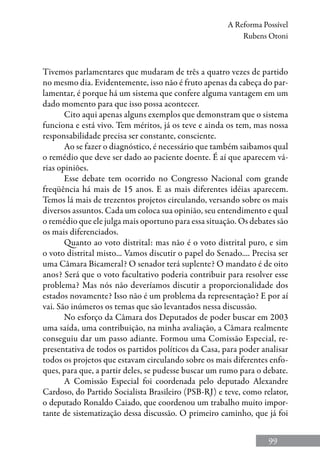 99
A Reforma Possível
Rubens Otoni
Tivemos parlamentares que mudaram de três a quatro vezes de partido
no mesmo dia. Evidentemente, isso não é fruto apenas da cabeça do par-
lamentar, é porque há um sistema que confere alguma vantagem em um
dado momento para que isso possa acontecer.
Cito aqui apenas alguns exemplos que demonstram que o sistema
funciona e está vivo. Tem méritos, já os teve e ainda os tem, mas nossa
responsabilidade precisa ser constante, consciente.
Ao se fazer o diagnóstico, é necessário que também saibamos qual
o remédio que deve ser dado ao paciente doente. É aí que aparecem vá-
rias opiniões.
Esse debate tem ocorrido no Congresso Nacional com grande
freqüência há mais de 15 anos. E as mais diferentes idéias aparecem.
Temos lá mais de trezentos projetos circulando, versando sobre os mais
diversos assuntos. Cada um coloca sua opinião, seu entendimento e qual
o remédio que ele julga mais oportuno para essa situação. Os debates são
os mais diferenciados.
Quanto ao voto distrital: mas não é o voto distrital puro, e sim
o voto distrital misto... Vamos discutir o papel do Senado.... Precisa ser
uma Câmara Bicameral? O senador terá suplente? O mandato é de oito
anos? Será que o voto facultativo poderia contribuir para resolver esse
problema? Mas nós não deveríamos discutir a proporcionalidade dos
estados novamente? Isso não é um problema da representação? E por aí
vai. São inúmeros os temas que são levantados nessa discussão.
No esforço da Câmara dos Deputados de poder buscar em 2003
uma saída, uma contribuição, na minha avaliação, a Câmara realmente
conseguiu dar um passo adiante. Formou uma Comissão Especial, re-
presentativa de todos os partidos políticos da Casa, para poder analisar
todos os projetos que estavam circulando sobre os mais diferentes enfo-
ques, para que, a partir deles, se pudesse buscar um rumo para o debate.
A Comissão Especial foi coordenada pelo deputado Alexandre
Cardoso, do Partido Socialista Brasileiro (PSB-RJ) e teve, como relator,
o deputado Ronaldo Caiado, que coordenou um trabalho muito impor-
tante de sistematização dessa discussão. O primeiro caminho, que já foi
 
