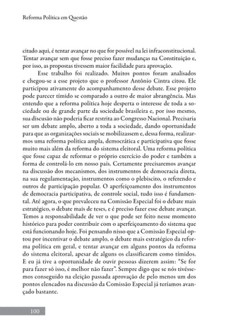 100
Reforma Política em Questão
citado aqui, é tentar avançar no que for possível na lei infraconstitucional.
Tentar avançar sem que fosse preciso fazer mudanças na Constituição e,
por isso, as propostas tivessem maior facilidade para aprovação.
Esse trabalho foi realizado. Muitos pontos foram analisados
e chegou-se a esse projeto que o professor Antônio Cintra citou. Ele
participou ativamente do acompanhamento desse debate. Esse projeto
pode parecer tímido se comparado a outro de maior abrangência. Mas
entendo que a reforma política hoje desperta o interesse de toda a so-
ciedade ou de grande parte da sociedade brasileira e, por isso mesmo,
sua discusão não poderia ficar restrita ao Congresso Nacional. Precisaria
ser um debate amplo, aberto a toda a sociedade, dando oportunidade
para que as organizações sociais se mobilizassem e, dessa forma, realizar-
mos uma reforma política ampla, democrática e participativa que fosse
muito mais além da reforma do sistema eleitoral. Uma reforma política
que fosse capaz de reformar o próprio exercício do poder e também a
forma de controlá-lo em nosso país. Certamente precisaremos avançar
na discussão dos mecanismos, dos instrumentos de democracia direta,
na sua regulamentação, instrumentos como o plebiscito, o referendo e
outros de participação popular. O aperfeiçoamento dos instrumentos
de democracia participativa, de controle social, tudo isso é fundamen-
tal. Até agora, o que prevaleceu na Comissão Especial foi o debate mais
estratégico, o debate mais de teses, e é preciso fazer esse debate avançar.
Temos a responsabilidade de ver o que pode ser feito nesse momento
histórico para poder contribuir com o aperfeiçoamento do sistema que
está funcionando hoje. Foi pensando nisso que a Comissão Especial op-
tou por incentivar o debate amplo, o debate mais estratégico da refor-
ma política em geral, e tentar avançar em alguns pontos da reforma
do sistema eleitoral, apesar de alguns os classificarem como tímidos.
E eu já tive a oportunidade de ouvir pessoas dizerem assim: “Se for
para fazer só isso, é melhor não fazer”. Sempre digo que se nós tivésse-
mos conseguido na eleição passada aprovação de pelo menos um dos
pontos elencados na discussão da Comissão Especial já teríamos avan-
çado bastante.
 