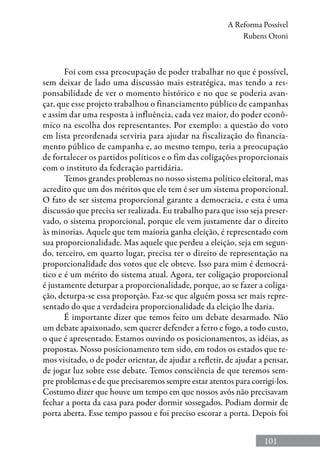 101
A Reforma Possível
Rubens Otoni
Foi com essa preocupação de poder trabalhar no que é possível,
sem deixar de lado uma discussão mais estratégica, mas tendo a res-
ponsabilidade de ver o momento histórico e no que se poderia avan-
çar, que esse projeto trabalhou o financiamento público de campanhas
e assim dar uma resposta à influência, cada vez maior, do poder econô-
mico na escolha dos representantes. Por exemplo: a questão do voto
em lista preordenada serviria para ajudar na fiscalização do financia-
mento público de campanha e, ao mesmo tempo, teria a preocupação
de fortalecer os partidos políticos e o fim das coligações proporcionais
com o instituto da federação partidária.
Temos grandes problemas no nosso sistema político eleitoral, mas
acredito que um dos méritos que ele tem é ser um sistema proporcional.
O fato de ser sistema proporcional garante a democracia, e esta é uma
discussão que precisa ser realizada. Eu trabalho para que isso seja preser-
vado, o sistema proporcional, porque ele vem justamente dar o direito
às minorias. Aquele que tem maioria ganha eleição, é representado com
sua proporcionalidade. Mas aquele que perdeu a eleição, seja em segun-
do, terceiro, em quarto lugar, precisa ter o direito de representação na
proporcionalidade dos votos que ele obteve. Isso para mim é democrá-
tico e é um mérito do sistema atual. Agora, ter coligação proporcional
é justamente deturpar a proporcionalidade, porque, ao se fazer a coliga-
ção, deturpa-se essa proporção. Faz-se que alguém possa ser mais repre-
sentado do que a verdadeira proporcionalidade da eleição lhe daria.
É importante dizer que temos feito um debate desarmado. Não
um debate apaixonado, sem querer defender a ferro e fogo, a todo custo,
o que é apresentado. Estamos ouvindo os posicionamentos, as idéias, as
propostas. Nosso posicionamento tem sido, em todos os estados que te-
mos visitado, o de poder orientar, de ajudar a refletir, de ajudar a pensar,
de jogar luz sobre esse debate. Temos consciência de que teremos sem-
pre problemas e de que precisaremos sempre estar atentos para corrigi-los.
Costumo dizer que houve um tempo em que nossos avós não precisavam
fechar a porta da casa para poder dormir sossegados. Podiam dormir de
porta aberta. Esse tempo passou e foi preciso escorar a porta. Depois foi
 