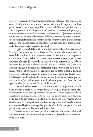 102
Reforma Política em Questão
preciso colocar uma fechadura e, mais tarde, um cadeado. Hoje se colocam
cerca eletrificada, alarme e, mesmo assim, não se resolve o problema. Isso
pode ocorrer com o sistema político e eleitoral. Mas nós precisamos, te-
mos a responsabilidade de poder aperfeiçoar os mecanismos de proteção,
os mecanismos de aprofundamento da democracia. Queremos avançar
muito mais na discussão da reforma política, debatendo pontos estratégi-
cos que demandam emenda constitucional. Promover uma discussão mais
ampla, com a participação da sociedade, mas também ter a responsabili-
dade de avançar naquilo que for possível.
Qual a probabilidade de se avançar nesse debate hoje na Casa?
Será que nós temos um clima favorável? Acho que não temos maioria
consolidada sobre os pontos apresentados. Existe um acordo de proce-
dimentos na Câmara dos Deputados para se colocar o projeto em vo-
tação no plenário. Esse acordo de procedimento vai priorizar o debate
em cima dos pontos já elencados na Comissão Especial. Na Comissão
de Constituição e Justiça, onde fui relator, é que tivemos um bom deba-
te, mas fomos atropelados pela crise política de 2005 e 2006 e ficamos
impossibilitados de avançar. Lá tomamos a decisão política de não fazer
modificações na Comissão de Constituição e Justiça e de deixar que es-
sas modificações pudessem ser trabalhadas em plenário. Com isso, foi
apresentado um relatório à Comissão Especial.
Nosso desafio é construir, descobrir a média de pensamento da
Casa e verificar onde está o ponto de equilíbrio para avançar. Estou oti-
mista quanto a essa nova oportunidade que está se abrindo para o debate
da reforma política, mas não sobre os riscos que nós temos de enfrentar,
inclusive o de não acontecer nada, ficar do jeito que está. Porque, como
eu já disse, existem aqueles que ainda acham que nós podemos ficar com
esse sistema. Repito, sou daqueles que não têm ilusões de que a reforma
política seja um remédio para todos os males.
Vamos fazer a reforma política, a reforma do sistema eleitoral
neste momento, mas vamos ter que continuar fazendo esse debate in-
cessantemente.
 