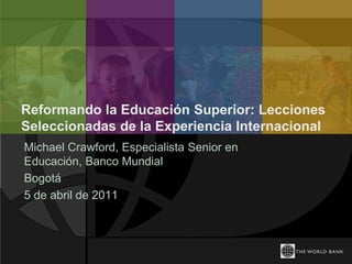 Reformando la Educación Superior: Lecciones
Seleccionadas de la Experiencia Internacional
Michael Crawford, Especialista Senior en
Educación, Banco Mundial
Bogotá
5 de abril de 2011
 