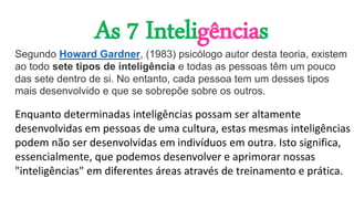Segundo Howard Gardner, (1983) psicólogo autor desta teoria, existem
ao todo sete tipos de inteligência e todas as pessoas têm um pouco
das sete dentro de si. No entanto, cada pessoa tem um desses tipos
mais desenvolvido e que se sobrepõe sobre os outros.
As 7 Inteligências
Enquanto determinadas inteligências possam ser altamente
desenvolvidas em pessoas de uma cultura, estas mesmas inteligências
podem não ser desenvolvidas em indivíduos em outra. Isto significa,
essencialmente, que podemos desenvolver e aprimorar nossas
"inteligências" em diferentes áreas através de treinamento e prática.
 