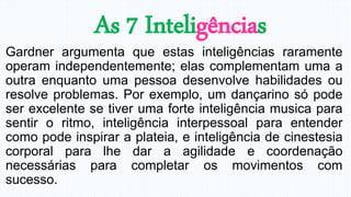 As 7 Inteligências
Gardner argumenta que estas inteligências raramente
operam independentemente; elas complementam uma a
outra enquanto uma pessoa desenvolve habilidades ou
resolve problemas. Por exemplo, um dançarino só pode
ser excelente se tiver uma forte inteligência musica para
sentir o ritmo, inteligência interpessoal para entender
como pode inspirar a plateia, e inteligência de cinestesia
corporal para lhe dar a agilidade e coordenação
necessárias para completar os movimentos com
sucesso.
 