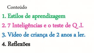 Conteúdo
1. Estilos de aprendizagem
2. 7 Inteligências e o teste de Q .I.
3. Vídeo de criança de 2 anos a ler.
4. Reflexões
 
