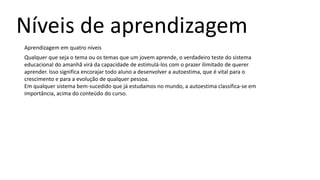 Níveis de aprendizagem
Aprendizagem em quatro níveis
Qualquer que seja o tema ou os temas que um jovem aprende, o verdadeiro teste do sistema
educacional do amanhã virá da capacidade de estimulá-los com o prazer ilimitado de querer
aprender. Isso significa encorajar todo aluno a desenvolver a autoestima, que é vital para o
crescimento e para a evolução de qualquer pessoa.
Em qualquer sistema bem-sucedido que já estudamos no mundo, a autoestima classifica-se em
importância, acima do conteúdo do curso.
 