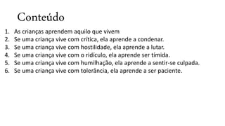 Conteúdo
1. As crianças aprendem aquilo que vivem
2. Se uma criança vive com crítica, ela aprende a condenar.
3. Se uma criança vive com hostilidade, ela aprende a lutar.
4. Se uma criança vive com o ridículo, ela aprende ser tímida.
5. Se uma criança vive com humilhação, ela aprende a sentir-se culpada.
6. Se uma criança vive com tolerância, ela aprende a ser paciente.
 