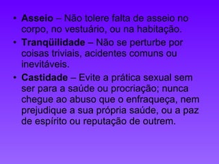 Asseio  – Não tolere falta de asseio no corpo, no vestuário, ou na habitação.  Tranqüilidade  – Não se perturbe por coisas triviais, acidentes comuns ou inevitáveis.  Castidade  – Evite a prática sexual sem ser para a saúde ou procriação; nunca chegue ao abuso que o enfraqueça, nem prejudique a sua própria saúde, ou a paz de espírito ou reputação de outrem. 