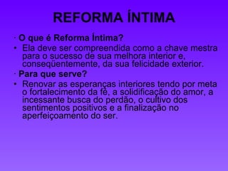REFORMA ÍNTIMA ·  O que é Reforma Íntima?  Ela deve ser compreendida como a chave mestra para o sucesso de sua melhora interior e, conseqüentemente, da sua felicidade exterior. ·  Para que serve?   Renovar as esperanças interiores tendo por meta o fortalecimento da fé, a solidificação do amor, a incessante busca do perdão, o cultivo dos sentimentos positivos e a finalização no aperfeiçoamento do ser. 