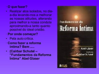 ·  O que fazer?   Realizar atos isolados, no dia-a-dia levando-nos a melhorar as nossas atitudes, alterando para melhor a nossa conduta aproximando-a tanto quanto possível do ideal cristão. ·  Por onde começar?  Pela auto crítica. ·  Como fazer a reforma íntima? Bem .....  (Cairbar Schutel – “Fundamentos da Reforma Íntima” Abel Glaser 