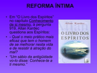 REFORMA ÍNTIMA Em “O Livro dos Espíritos” no capítulo  Conhecimento de si mesmo , à pergunta 919, Allan Kardec questiona aos Espíritos: - Qual o meio prático mais eficaz que tem o homem de se melhorar nesta vida e de resistir à atração do mal? “ Um sábio da antigüidade vo-lo disse: Conhece-te a ti mesmo.” 