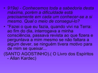 919a) - Conhecemos toda a sabedoria desta máxima, porém a dificuldade está precisamente em cada um conhecer-se a si mesmo. Qual o meio de consegui-lo? “Fazei o que eu fazia, quando vivi na Terra: ao fim do dia, interrogava a minha consciência, passava revista ao que fizera e perguntava a mim mesmo se não faltara a algum dever, se ninguém tivera motivo para de mim se queixar... (SANTO AGOSTINHO).( O Livro dos Espíritos - Allan Kardec) 