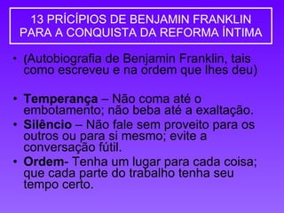 13 PRÍCÍPIOS DE BENJAMIN FRANKLIN PARA A CONQUISTA DA REFORMA ÍNTIMA ( Autobiografia de Benjamin Franklin, tais como escreveu e na ordem que lhes deu) Temperança  – Não coma até o embotamento; não beba até a exaltação.  Silêncio  – Não fale sem proveito para os outros ou para si mesmo; evite a conversação fútil.  Ordem - Tenha um lugar para cada coisa; que cada parte do trabalho tenha seu tempo certo.  