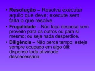 Resolução  – Resolva executar aquilo que deve; execute sem falta o que resolve.  Frugalidade  – Não faça despesa sem proveito para os outros ou para si mesmo; ou seja nada desperdice.  Diligência  – Não perca tempo; esteja sempre ocupado em algo útil; dispense toda atividade desnecessária.  