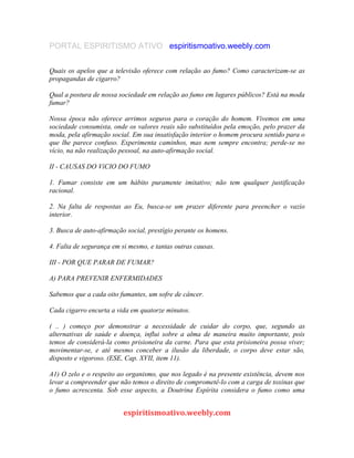 PORTAL ESPIRITISMO ATIVO espiritismoativo.weebly.com
Quais os apelos que a televisão oferece com relação ao fumo? Como caracterizam-se as
propagandas de cigarro?
Qual a postura de nossa sociedade em relação ao fumo em lugares públicos? Está na moda
fumar?
Nossa época não oferece arrimos seguros para o coração do homem. Vivemos em uma
sociedade consumista, onde os valores reais são substituídos pela emoção, pelo prazer da
moda, pela afirmação social. Em sua insatisfação interior o homem procura sentido para o
que lhe parece confuso. Experimenta caminhos, mas nem sempre encontra; perde-se no
vício, na não realização pessoal, na auto-afirmação social.
II - CAUSAS DO VíCIO DO FUMO
1. Fumar consiste em um hábito puramente imitativo; não tem qualquer justificação
racional.
2. Na falta de respostas ao Eu, busca-se um prazer diferente para preencher o vazio
interior.
3. Busca de auto-afirmação social, prestígio perante os homens.
4. Falta de segurança em si mesmo, e tantas outras causas.
III - POR QUE PARAR DE FUMAR?
A) PARA PREVENIR ENFERMIDADES
Sabemos que a cada oito fumantes, um sofre de câncer.
Cada cigarro encurta a vida em quatorze minutos.
( .. ) começo por demonstrar a necessidade de cuidar do corpo, que, segundo as
alternativas de saúde e doença, influi sobre a alma de maneira muito importante, pois
temos de considerá-la como prisioneira da carne. Para que esta prisioneira possa viver;
movimentar-se, e até mesmo conceber a ilusão da liberdade, o corpo deve estar são,
disposto e vigoroso. (ESE, Cap. XVII, item 11).
A1) O zelo e o respeito ao organismo, que nos legado é na presente existência, devem nos
levar a compreender que não temos o direito de comprometê-lo com a carga de toxinas que
o fumo acrescenta. Sob esse aspecto, a Doutrina Espírita considera o fumo como uma
espiritismoativo.weebly.com
 
