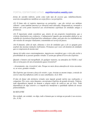PORTAL ESPIRITISMO ATIVO espiritismoativo.weebly.com
forma de suicídio indireto, assim como todo tipo de excesso que, indubitavelmente,
acarreta conseqüências maléficas ao corpo físico e ao perispírito.
A2) O fumo não só registra impurezas no perispírito - que são visíveis aos médiuns
videntes - como também amortece as vibrações mais delicadas, bloqueando-as, tornando o
homem até certo ponto insensível aos envolvimentos espirituais de entidades amigas e
protetoras.
A3) É importante ainda considerar que, dentro de um propósito transformista, que a
vivência doutrinária nos evidencia, é indispensável àqueles que pretendem dedicar-se ao
trabalho de Assistência Espiritual deve abandonar o fumo, pois que eles (os trabalhadores)
são veículos de energias vitalizantes, transmitidas no serviço de passes.
A4) O fumante, além de tudo, alimenta o vício de entidades que a ele se apegam para
usufruir das mesmas inalações inebriantes. Permanece por vezes sob domínio de entidades
que se comprazem do mesmo mal.
Apesar de todos esses constrangimentos, importa-nos considerar que o vício não exclui a
possibilidade de se possuir grandes virtudes. É assim que afirma O Livro dos Espíritos:
Quando o homem está mergulhado, de qualquer maneira, na atmosfera do VíCIO, o mal
não se torna para ele um arrastamento quase irresistível?
- Arrastamento, sim, irresistível, não. Porque no meio dessa atmosfera de vícios encontra-
se, as vezes, grandes virtudes.
São Espíritos que tiveram a força de resistir, e que, tiveram ao mesmo tempo, a missão de
exercer uma boa influência sobre os seus semelhantes. (L.E, 645)
O fato de fumar não deslustra virtudes nem impede grande mérito nas realizações e
conquistas. Por vezes, entre fumantes, encontramos Espíritos de grande elevação. Todavia,
toda dependência impede ao homem a alegria maior de sentir-se um ser livre. Toda
dependência de algo exterior a si impede-nos manifestar a qualidade infinita de nossas
potencialidades.
B) SER LIVRE
Em verdade, em verdade, vos digo, todo o homem que se entrega ao pecado é seu escravo.
(Jo., 8:34)
espiritismoativo.weebly.com
 