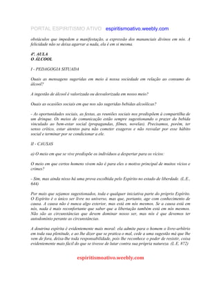 PORTAL ESPIRITISMO ATIVO espiritismoativo.weebly.com
obstáculos que impedem a manifestação, a expressão dos mananciais divinos em nós. A
felicidade não se deixa agarrar a nada, ela é em si mesma.
4ª. AULA
O ÁLCOOL
I - PEDAGOGIA SITUADA
Ouais as mensagens sugeridas em meio à nossa sociedade em relação ao consumo do
álcool?
A ingestão de álcool é valorizada ou desvalorizada em nosso meio?
Ouais as ocasiões sociais em que nos são sugeridas bebidas alcoólicas?
- As oportunidades sociais, as festas, as reuniões sociais nos predispõem à compartilha de
um drinque. Os meios de comunicação estão sempre sugestionando o prazer da bebida
vinculado ao bem-estar social (propagandas, filmes, novelas). Precisamos, porém, ter
senso crítico, estar atentos para não cometer exageros e não resvalar por esse hábito
social e terminar por se condicionar a ele.
II - CAUSAS
a) O meio em que se vive predispõe os indivíduos a despertar para os vícios:
O meio em que certos homens vivem não é para eles o motivo principal de muitos vícios e
crimes?
- Sim, mas ainda nisso há uma prova escolhida pelo Espírito no estado de liberdade. (L.E.,
644)
Por mais que sejamos sugestionados, toda e qualquer iniciativa parte do próprio Espírito.
O Espírito é o único ser livre no universo, mas que, portanto, age com conhecimento de
causa. A causa não é nunca algo exterior, mas está em nós mesmos. Se a causa está em
nós, nada é mais reconfortante que saber que a libertação também está em nós mesmos.
Não são as circunstâncias que devem dominar nosso ser, mas nós é que devemos ter
autodomínio perante as circunstâncias.
A doutrina espírita é evidentemente mais moral: ela admite para o homem o livre-arbítrio
em toda sua plenitude, e ao lhe dizer que se pratica o mal, cede a uma sugestão má que lhe
vem de fora, deixa-lhe toda responsabilidade, pois lhe reconhece o poder de resistir, coisa
evidentemente mais fácil do que se tivesse de lutar contra sua própria natureza. (L E, 872)
espiritismoativo.weebly.com
 