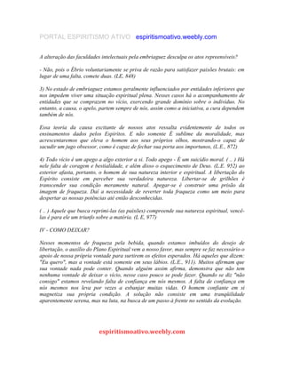 PORTAL ESPIRITISMO ATIVO espiritismoativo.weebly.com
A alteração das faculdades intelectuais pela embriaguez desculpa os atos repreensíveis?
- Não, pois o Ébrio voluntariamente se priva de razão para satisfazer paixões brutais: em
lugar de uma falta, comete duas. (LE, 848)
3) No estado de embriaguez estamos geralmente influenciados por entidades inferiores que
nos impedem viver uma situação espiritual plena. Nesses casos há o acompanhamento de
entidades que se comprazem no vício, exercendo grande domínio sobre o indivíduo. No
entanto, a causa, o apelo, partem sempre de nós, assim como a iniciativa, a cura dependem
também de nós.
Essa teoria da causa excitante de nossos atos ressalta evidentemente de todos os
ensinamentos dados pelos Espiritos. E não somente É sublime da moralidade, mas
acrescentaremos que eleva o homem aos seus próprios olhos, mostrando-o capaz de
sacudir um jugo obsessor, como é capaz de fechar sua porta aos importunos, (L.E., 872)
4) Todo vício é um apego a algo exterior a si. Todo apego - É um suicídio moral. ( .. ) Há
nele falta de coragem e bestialidade, e além disso o esquecimento de Deus. (L.E. 952) ao
exterior afasta, portanto, o homem de sua natureza interior e espiritual. A libertação do
Espírito consiste em perceber sua verdadeira natureza. Libertar-se de grilhões é
transcender sua condição meramente natural. Apegar-se é construir uma prisão da
imagem de fraqueza. Daí a necessidade de reverter toda fraqueza como um meio para
despertar as nossas potências até então desconhecidas.
( .. ) Aquele que busca reprimi-las (as paixões) compreende sua natureza espiritual, vencê-
las é para ele um triunfo sobre a matéria. (L E, 977)
IV - COMO DEIXAR?
Nesses momentos de fraqueza pela bebida, quando estamos imbuídos do desejo de
libertação, o auxílio do Plano Espiritual vem a nosso favor, mas sempre se faz necessário o
apoio de nossa própria vontade para surtirem os efeitos esperados. Há aqueles que dizem:
"Eu quero", mas a vontade está somente em seus lábios. (L.E., 911). Muitos afirmam que
sua vontade nada pode conter. Quando alguém assim afirma, demonstra que não tem
nenhuma vontade de deixar o vício, nesse caso pouco se pode fazer. Quando se diz "não
consigo" estamos revelando falta de confiança em nós mesmos. A falta de confiança em
nós mesmos nos leva por vezes a esbanjar muitas vidas. O homem confiante em si
magnetiza sua própria condição. A solução não consiste em uma tranqüilidade
aparentemente serena, mas na luta, na busca de um passo à frente no sentido da evolução.
espiritismoativo.weebly.com
 