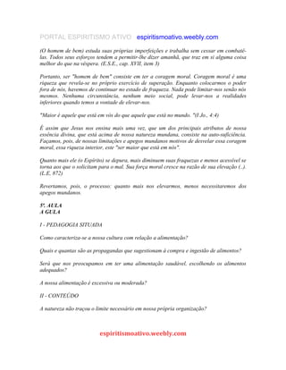 PORTAL ESPIRITISMO ATIVO espiritismoativo.weebly.com
(O homem de bem) estuda suas próprias imperfeições e trabalha sem cessar em combatê-
las. Todos seus esforços tendem a permitir-lhe dizer amanhã, que traz em si alguma coisa
melhor do que na véspera. (E.S.E., cap. XVII, item 3)
Portanto, ser "homem de bem" consiste em ter a coragem moral. Coragem moral é uma
riqueza que revela-se no próprio exercício de superação. Enquanto colocarmos o poder
fora de nós, havemos de continuar no estado de fraqueza. Nada pode limitar-nos senão nós
mesmos. Nenhuma circunstância, nenhum meio social, pode levar-nos a realidades
inferiores quando temos a vontade de elevar-nos.
"Maior é aquele que está em vós do que aquele que está no mundo. "(I Jo., 4:4)
É assim que Jesus nos ensina mais uma vez, que um dos principais atributos de nossa
essência divina, que está acima de nossa natureza mundana, consiste na auto-suficiência.
Façamos, pois, de nossas limitações e apegos mundanos motivos de desvelar essa coragem
moral, essa riqueza interior, este "ser maior que está em nós".
Quanto mais ele (o Espírito) se depura, mais diminuem suas fraquezas e menos acessível se
torna aos que o solicitam para o mal. Sua força moral cresce na razão de sua elevação (..).
(L.E, 872)
Revertamos, pois, o processo: quanto mais nos elevarmos, menos necessitaremos dos
apegos mundanos.
5ª. AULA
A GULA
I - PEDAGOGIA SITUADA
Como caracteriza-se a nossa cultura com relação a alimentação?
Quais e quantas são as propagandas que sugestionam à compra e ingestão de alimentos?
Será que nos preocupamos em ter uma alimentação saudável, escolhendo os alimentos
adequados?
A nossa alimentação é excessiva ou moderada?
II - CONTEÚDO
A natureza não traçou o limite necessário em nossa própria organização?
espiritismoativo.weebly.com
 