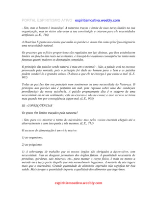 PORTAL ESPIRITISMO ATIVO espiritismoativo.weebly.com
- Sim, mas o homem é insaciável. A natureza traçou o limite de suas necessidades na sua
organização, mas os vícios alteraram a sua constituição e criaram para ele necessidades
artificiais. (L.E., 716)
A Doutrina Espírita nos ensina que todas as paixões e vícios têm como princípio originário
uma necessidade natural.
Os prazeres que o físico proporciona são regulados por leis divinas, que lhes estabelecem
limites em função das reais necessidades, e transpô-los ocasiona conseqüências tanto mais
funestas quanto maiores os desmandos cometidos.
O princípio das paixões sendo natural é mau em si mesmo? - Não, a paixão está no excesso
provocado pela vontade, pois o principio foi dado ao homem para o bem e as paixões
podem conduzi-lo a grandes coisas. O abuso a que ele se entrega é que causa o mal. (L.E.
907)
Todas as paixões têm seu principio num sentimento ou uma necessidade da Natureza. O
princípio das paixões não é portanto um mal, pois repousa sobre uma das condições
providenciais da nossa existência. A paixão propriamente dita é o exagero de uma
necessidade ou de um sentimento; está no excesso e não na causa; e esse excesso se torna
mau quando tem por conseqüência algum mal. (L.E., 908)
III - CONSEQÜÊNCIAS
Os gozos têm limites traçados pela natureza?
- Sim, para vos mostrar o termo do necessário; mas pelos vossos excessos chegais até o
aborrecimento e com isso punis a vós mesmos. (L.E., 713)
O excesso de alimentação é um vício nocivo:
1) ao organismo;
2) ao psiquismo.
1) A sobrecarga de trabalho que os nossos órgãos são obrigados a desenvolver, sem
necessidade, leva ao desgaste prematuro dos órgãos físicos. A quantidade necessária de
proteínas, gorduras, sais minerais, etc., para manter o corpo físico, é mais ou menos a
metade ou a terça parte daquilo que nós normalmente ingerimos. A maioria de nós ingere
mais que o necessário. Grande quantidade de alimentos ingeridos não significa ter boa
saúde. Mais do que a quantidade importa a qualidade dos alimentos que ingerimos.
espiritismoativo.weebly.com
 