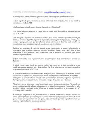 PORTAL ESPIRITISMO ATIVO espiritismoativo.weebly.com
A abstenção de certos alimentos, prescrita entre diversos povos, funda-se na razão?
- Tudo aquilo de que o homem se possa alimentar, sem prejuízo para a sua saúde é
permitido ( .. ). (L.E., 722)
-A alimentação animal, para o homem, é contrária à lei natural?
- Na vossa constituição física, a carne nutre a carne, pois do contrário o homem perece
(..). (L.E, 723)
Com relação à ingestão de alimentos animais, não existe nenhuma postura radical por
parte da Doutrina Espírita. Importa aí a questão das vibrações maléficas que a carne pode
portar, e que podem, sem que percebamos, atuar sobre nós. A doutrina nada proíbe, ela
conscientiza; cabe a cada um agir de acordo com seu foro íntimo.
Embora as proteínas de origem animal sejam importantes à nossa subsistência, a
preferência por produtos naturais (cereais, verduras, frutas, ovos, mel, leite e seus
derivados) e, por princípio, mais condizente com a natureza da criatura que busca
ascender espiritualmente.
2) Por outro lado, todo e qualquer dano ao corpo físico traz conseqüências nocivas ao
Espírito:
A lei de conservação impõe ao homem o dever de conservar as suas energias e a sua
saúde, para poder cumprir a lei do trabalho. Ele deve alimentar-se, portanto, segundo o
exige sua organização. (L.E. 723)
A lei natural tem necessariamente como manifestação a conservação da matéria, a qual,
por sua vez, é responsável pelo maior ou menor desempenho das faculdades do Espírito. O
desrespeito à lei natural nos conduz a um desequilíbrio, portanto, orgânico e psíquico.
Para que a alma possa conceber a liberdade, o corpo deve estar são e disposto.
"Amai pois, vossa alma, mas cuidai também do corpo, instrumento da alma," desconhecer
as necessidades que lhe são peculiares por força da própria natureza, é desconhecer a lei
de Deus. Não o castigueis pelas faltas que o vosso livre-arbítrio o fez cometer ( .. )".
(ESE,Cap. XVII, item 11)
É assim que, ao privar-se dos prazeres inúteis, o homem liberta-se da matéria e eleva sua
alma. Há um preceito que ensina que "devemos terminar as refeições com fome". É assim
que a razão deve constituir em um guia, cuja orientação permite a predominância da
natureza espiritual sobre a natureza animal:
espiritismoativo.weebly.com
 