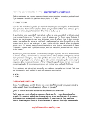 PORTAL ESPIRITISMO ATIVO espiritismoativo.weebly.com
Todo o sentimento que eleva o homem acima da natureza animal anuncia o predomínio do
Espírito sobre a matéria e o aproxima da perfeição. (L.E.,908)
IV - CONCLUSÁO
Deus lhe deu o atrativo do prazer que o solicita à realização dos desígnios da Providência.
Mas, por meio desse mesmo atrativo, Deus quis prová-lo também pela tentação que o
arrasta ao abuso, do qual a sua razão deve livrá-lo. (L.E., 712-a)
A apetência é uma necessidade natural, já o abuso é uma necessidade artificial, criada
pela nossa própria mente. Portanto, o ponto de ataque não é o físico, mas a fantasia. O
homem, em sua ignorância, não sabe distinguir o uso do abuso. Usar é tirar proveito,
porém com moderação; abusar é ir além do estado natural, ou seja, desequilibrar-se. Daí
a importância do uso ser moderado, o qual exprime alegria, pois do abuso geralmente
nasce a dor. Eis porque progredir espiritualmente é usar bem os empréstimos de Deus.
Progredir é superar todo e qualquer apego, para que o Espírito possa vivenciar a alegria
de ser liberto.
A realização plena de si mesmo, o homem não consegue enquanto não tiver domínio sobre
si mesmo. Porém, a dissonância da natureza humana não é simples contingência natural,
mero fenômeno biológico, mas antes produto de nossa mente. Daí a necessidade de
recolher as projeções que criamos, para não sermos arrastados pelo nosso próprio
psiquismo. Que possamos vivenciar o "Orai e Vigiai", segundo Jesus, por um controle de
nossa imaginação, de nossos pensamentos, e não extirpar uma realidade biológica.
Urge, portanto, que na procura do melhor aprendamos a respeitar as Leis da Vida para
que possamos ser mais autênticos, mais nós mesmos, mais libertos.
6ª AULA
O SEXO
I - PEDADOGIA SITUADA
Como é considerada a questão do sexo em nossos dias? Como os jovens encaram hoje a
união sexual? Houve muudanças com relação ao passado?
Quais os valores inculcados pelos meios de comunicação em massa?
Existe uma corrente tendenciosa em nossos dias de dar livre expansão aos impulsos
sexuais. No entanto, a maioria dos jovens acaba por descer aos labirintos da insensatez,
da intemperança, acumulando responsabilidades de toda natureza. Esta tendência
incorre numa completa distorção de sentimentos e de respeito. Sexo exige antes de tudo
espiritismoativo.weebly.com
 