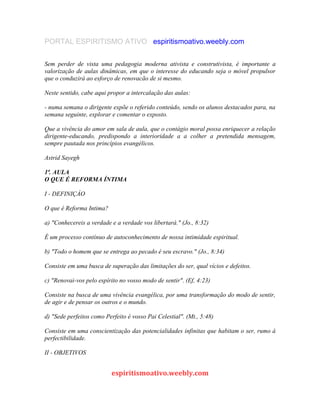 PORTAL ESPIRITISMO ATIVO espiritismoativo.weebly.com
Sem perder de vista uma pedagogia moderna ativista e construtivista, é importante a
valorização de aulas dinâmicas, em que o interesse do educando seja o móvel propulsor
que o conduzirá ao esforço de renovacão de si mesmo.
Neste sentido, cabe aqui propor a intercalação das aulas:
- numa semana o dirigente expõe o referido conteúdo, sendo os alunos destacados para, na
semana seguinte, explorar e comentar o exposto.
Que a vivência do amor em sala de aula, que o contágio moral possa enriquecer a relação
dirigente-educando, predispondo a interioridade a a colher a pretendida mensagem,
sempre pautada nos princípios evangélicos.
Astrid Sayegh
1ª. AULA
O QUE É REFORMA ÍNTIMA
I - DEFINIÇÁO
O que é Reforma Intima?
a) "Conhecereis a verdade e a verdade vos libertará." (Jo., 8:32)
É um processo contínuo de autoconhecimento de nossa intimidade espiritual.
b) "Todo o homem que se entrega ao pecado é seu escravo." (Jo., 8:34)
Consiste em uma busca de superação das limitações do ser, qual vícios e defeitos.
c) "Renovai-vos pelo espírito no vosso modo de sentir". (Ef, 4:23)
Consiste na busca de uma vivência evangélica, por uma transformação do modo de sentir,
de agir e de pensar os outros e o mundo.
d) "Sede perfeitos como Perfeito é vosso Pai Celestial". (Mt., 5:48)
Consiste em uma conscientização das potencialidades infinitas que habitam o ser, rumo à
perfectibilidade.
II - OBJETIVOS
espiritismoativo.weebly.com
 
