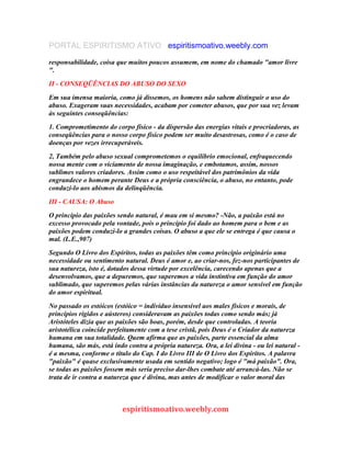 PORTAL ESPIRITISMO ATIVO espiritismoativo.weebly.com
responsabilidade, coisa que muitos poucos assumem, em nome do chamado "amor livre
".
II - CONSEQÜÊNCIAS DO ABUSO DO SEXO
Em sua imensa maioria, como já dissemos, os homens não sabem distinguir o uso do
abuso. Exageram suas necessidades, acabam por cometer abusos, que por sua vez levam
às seguintes conseqüências:
1. Comprometimento do corpo físico - da dispersão das energias vitais e procriadoras, as
conseqüências para o nosso corpo físico podem ser muito desastrosas, como é o caso de
doenças por vezes irrecuperáveis.
2, Também pelo abuso sexual comprometemos o equilíbrio emocional, enfraquecendo
nossa mente com o vicíamento de nossa imaginação, e embotamos, assim, nossos
sublimes valores criadores. Assim como o uso respeitável dos patrimônios da vida
engrandece o homem perante Deus e a própria consciência, o abuso, no entanto, pode
conduzi-lo aos abismos da delinqüência.
III - CAUSA: O Abuso
O princípio das paixões sendo natural, é mau em si mesmo? -Não, a paixão está no
excesso provocado pela vontade, pois o princípio foi dado ao homem para o bem e as
paixões podem conduzi-lo a grandes coisas. O abuso a que ele se entrega é que causa o
mal. (L.E.,907)
Segundo O Livro dos Espíritos, todas as paixões têm como princípio originário uma
necessidade ou sentimento natural. Deus é amor e, ao criar-nos, fez-nos participantes de
sua natureza, isto é, dotados dessa virtude por excelência, carecendo apenas que a
desenvolvamos, que a depuremos, que superemos a vida instintiva em função do amor
sublimado, que superemos pelas várias instâncias da natureza o amor sensível em função
do amor espiritual.
No passado os estóicos (estóico = indivíduo insensível aos males físicos e morais, de
princípios rígidos e aústeros) consideravam as paixões todas como sendo más; já
Aristóteles dizia que as paixões são boas, porém, desde que controladas. A teoria
aristotélica coincide perfeitamente com a tese cristã, pois Deus é o Criador da natureza
humana em sua totalidade. Quem afirma que as paixões, parte essencial da alma
humana, são más, está indo contra a própria natureza. Ora, a lei divina - ou lei natural -
é a mesma, conforme o título do Cap. I do Livro III de O Livro dos Espiritos. A palavra
"paixão" é quase exclusivamente usada em sentido negativo; logo é "má paixão". Ora,
se todas as paixões fossem más seria preciso dar-lhes combate até arrancá-las. Não se
trata de ir contra a natureza que é divina, mas antes de modificar o valor moral das
espiritismoativo.weebly.com
 