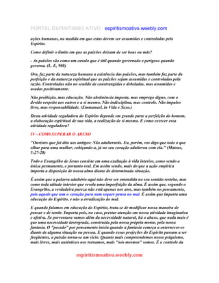 PORTAL ESPIRITISMO ATIVO espiritismoativo.weebly.com
ações humanas, na medida em que estas devem ser assumidas e controladas pelo
Espírito.
Como definir o limite em que as paixões deixam de ser boas ou más?
- As paixões são como um cavalo que é útil quando governado e perigoso quando
governa. (L. E, 908)
Ora, faz parte da natureza humana a existência das paixões, mas também faz parte da
perfeição e da natureza espiritual que as paixões sejam assumidas e controladas pela
razão. Controladas não no sentido de constrangidas e debeladas, mas assumidas e
usadas positivamente.
Não proibição, mas educação. Não abstinência imposta, mas emprego digno, com o
devido respeito aos outros e a si mesmo. Não indisciplina, mas controle. Não impulso
livre, mas responsabilidade. (Emmanuel, in Vida e Sexo.)
Desta atividade reguladora do Espírito depende em grande parte a perfeição do homem,
a elaboração espiritual de sua vida, a realização de si mesmo. E como exercer essa
atividade reguladora?
IV - COM0 SUPERAR O ABUSO
"Ouvistes que foi dito aos antigos: Não adulterarás. Eu, porém, vos digo que todo o que
olhar para uma mulher, cobiçando-a, já no seu coração adulterou com ela." (Mateus,
5:27-28)
Todo o Evangelho de Jesus consiste em uma exaltação à vida interior, como sendo a
única permanente, e portanto real. Em asslm sendo, mais do que a ação empírica
importa a disposição de nossa alma diante de determinada situação.
É assim que a palavra adultério aqui não deve ser entendida no seu sentido restrito, mas
como toda atitude interior que revela uma imperfeição da alma. É assim que, segundo o
Evangelho, a verdadeira pureza não está apenas nos atos, mas também no pensamento,
pois aquele que tem o coração puro nem sequer pensa no mal. É assim que importa uma
educação do Espírito, e não a erradicação do mal.
E quando falamos em educação do Espírito, trata-se de modificar nossa maneira de
pensar e de sentir. Importa pois, no caso, prestar atenção em nossa atividade imaginativa
e afetiva. Se porventura vamos além da necessidade natural, há o abuso, que nada mais é
que uma necessidade desregrada, construída pela nossa própria mente, pela nossa
fantasia. O "pecado" por pensamento inicia quando a fantasia começa a enternecer-se
diante de alguma situação ou pessoa. E quando essas projeções do Espírito passam a ser
freqüentes, a paixão torna-se um vício. Quanto mais compreendemos nosso psiquismo,
mais livres, mais autênticos nos tornamos, mais "nós mesmos" somos. É o controle da
espiritismoativo.weebly.com
 