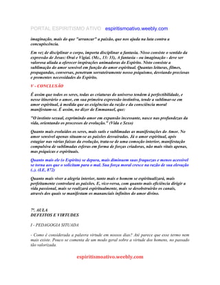 PORTAL ESPIRITISMO ATIVO espiritismoativo.weebly.com
imaginação, mais do que "arrancar" a paixão, que nos ajuda na luta contra a
concupiscência.
Em vez de disciplinar o corpo, importa disciplinar a fantasia. Nisso consiste o sentido da
expressão de Jesus: Orai e Vigiai. (Mc., 13: 33), A fantasia - ou imaginação - deve ser
valorosa aliada a oferecer inspirações animadoras do Espírito. Nisto consiste a
sublimação do amor sensível em função do amor espiritual. Quantas leituras, filmes,
propagandas, conversas, penetram sorrateiramente nosso psiquismo, desviando preciosas
e prementes necessidades do Espírito.
V - CONCLUSÃO
É assim que todos os seres, todas as criaturas do universo tendem à perfectibilidade, e
nesse itinerário o amor, em sua primeira expressão instintiva, tende a sublimar-se em
amor espiritual, à medida que as exigências da razão e da consciência moral
manifestam-se. É assim, no dizer de Emmanuel, que:
"O instinto sexual, exprimindo amor em expansão incessante, nasce nas profundezas da
vida, orientando os processos de evolução." (Vida e Sexo)
Quanto mais evoluídos os seres, mais sutis e sublimadas as manifestações do Amor. No
amor sensível apenas situam-se as paixões desvairadas. Já o amor espiritual, após
estagiar nas várias faixas da evolução, trata-se de uma comoção interior, manifestação
compulsiva de sublimadas esferas em forma de forças criadoras, não mais vitais apenas,
mas psíquicas e espirituais.
Quanto mais ele (o Espírito) se depura, mais diminuem suas fraquezas e menos acessivel
se torna aos que o solicitam para o mal. Sua força moral cresce na razão de sua elevação
(..). (LE, 872)
Quanto mais viver a alegria interior, tanto mais o homem se espiritualizará, mais
perfeitamente controlará as paixões. E, vice-versa, com quanto mais eficiência dirigir a
vida passional, mais se realizará espiritualmente, mais se desobstruirão os canais,
através dos quais se manifestam os mananciais infinitos do amor divino.
7ª. AULA
DEFEITOS E VIRTUDES
I - PEDAGOGIA SITUADA
- Como é considerada a palavra virtude em nossos dias? Até parece que esse termo nem
mais existe. Pouco se comenta de um modo geral sobre a virtude dos homens, no passado
tão valorizada.
espiritismoativo.weebly.com
 