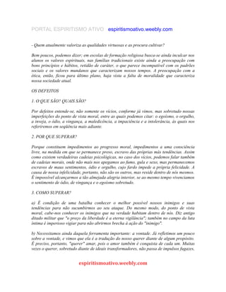 PORTAL ESPIRITISMO ATIVO espiritismoativo.weebly.com
- Quem atualmente valoriza as qualidades virtuosas e as procura cultivar?
Bem poucos, podemos dizer; em escolas de formação religiosa busca-se ainda inculcar nos
alunos os valores espirituais, nas famílias tradicionais existe ainda a preocupação com
bons princípios e hábitos, retidão de caráter, o que parece incompatível com os padrões
sociais e os valores mundanos que caracterizam nossos tempos. A preocupação com a
ética, então, ficou para último plano, haja vista a falta de moralidade que caracteriza
nossa sociedade atual.
OS DEFEITOS
1. O QUE SÃO? QUAIS SÃO?
Por defeitos entende-se, não somente os vícios, conforme já vimos, mas sobretudo nossas
imperfeições do ponto de vista moral, entre as quais podemos citar: o egoísmo, o orgulho,
a inveja, o ódio, a vingança, a maledicência, a impaciência e a intolerância, às quais nos
referiremos em seqüência mais adiante.
2. POR QUE SUPERAR?
Porque constituem impedimentos ao progresso moral, impedimentos a uma consciência
livre, na medida em que se permanece preso, escravo das próprias más tendências. Assim
como existem verdadeiras cadeias psicológicas, no caso dos vícios, podemos falar também
de cadeias morais, onde não mais nos apegamos ao fumo, gula e sexo, mas permanecemos
escravos de maus sentimentos, ódio e orgulho, cujo fardo impede a própria felicidade. A
causa de nossa infelicidade, portanto, não são os outros, mas reside dentro de nós mesmos.
É impossível alcançarmos a tão almejada alegria interior, se ao mesmo tempo vivenciamos
o sentimento de ódio, de vingança e o egoísmo sobretudo.
3. COMO SUPERAR?
a) É condição de uma batalha conhecer o melhor possível nossos inimigos e suas
tendências para não sucumbirmos ao seu ataque. Do mesmo modo, do ponto de vista
moral, cabe-nos conhecer os inimigos que na verdade habitam dentro de nós. Diz antigo
ditado militar que "o preço da liberdade é a eterna vigilância"; também no campo da luta
íntima é imperioso vigiar para não abrirmos brecha à ação do "inimigo".
b) Necessitamos ainda daquela ferramenta importante: a vontade. Já refletimos um pouco
sobre a vontade, e vimos que ela é a tradução do nosso querer diante de algum propósito.
É preciso, portanto, "querer" amar, pois o amor também é conquista de cada um. Muitas
vezes o querer, sobretudo diante de ideais transformadores, não passa de impulsos fugazes,
espiritismoativo.weebly.com
 