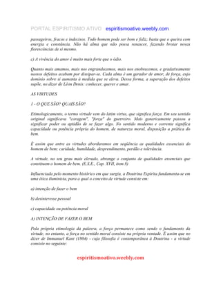 PORTAL ESPIRITISMO ATIVO espiritismoativo.weebly.com
passageiros, fracos e indecisos. Todo homem pode ser bom e feliz; basta que o queira com
energia e constância. Não há alma que não possa renascer, fazendo brotar novas
florescências de si mesmo.
c) A vivência do amor é muito mais forte que o ódio.
Quanto mais amamos, mais nos engrandecemos, mais nos enobrecemos, e gradativamente
nossos defeitos acabam por dissipar-se. Cada alma é um gerador de amor, de força, cujo
domínio sobre si aumenta à medida que se eleva. Dessa forma, a superação dos defeitos
supõe, no dizer de Léon Denis: conhecer, querer e amar.
AS VIRTUDES
1 - O QUE SÃO? QUAIS SÃO?
Etimologicamente, o termo virtude vem do latim virtus, que significa força. Em seu sentido
original significava "coragem", "força" do guerreiro. Mais genericamente passou a
significar poder ou aptidão de se fazer algo. No sentido moderno e corrente significa
capacidade ou potência própria do homem, de natureza moral, disposição a prática do
bem.
É assim que entre as virtudes abordaremos em seqüência as qualidades essenciais do
homem de bem: caridade, humildade, desprendimento, perdão e tolerância.
A virtude, no seu grau mais elevado, abrange o conjunto de qualidades essenciais que
constituem o homem de bem. (E.S.E., Cap. XVII, item 8)
Influenciada pelo momento histórico em que surgiu, a Doutrina Espírita fundamenta-se em
uma ética iluminista, para a qual o conceito de virtude consiste em:
a) intenção de fazer o bem
b) desinteresse pessoal
c) capacidade ou potência moral
A) INTENÇÃO DE FAZER O BEM
Pela própria etimologia da palavra, a força permanece como sendo o fundamento da
virtude, no entanto, a força no sentido moral consiste na própria vontade. É assim que no
dizer de Immanuel Kant (1804) - cuja filosofia é contemporânea à Doutrina - a virtude
consiste no seguinte:
espiritismoativo.weebly.com
 