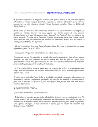 PORTAL ESPIRITISMO ATIVO espiritismoativo.weebly.com
A qualidade especial e o propósito elevado com que se resiste a um forte mas injusto
adversário se chama coragem (fortitudo) e quando se trata do adversário que a intençâo
encontra-se em nós, chama-se virtude (virtus, fortitudo moralis). (Kant, in Crítica da
Razão Prática)
Assim como ao resistir a um adversário exterior a nós desenvolvemos a coragem, ao
resistir ao inimigo interior; ou seja, aquele que habita dentro de nós, estamos
desenvolvendo a virtude. No entanto, esse "inimigo" (ou "amigo") interior apóia-se em
nossa intenção. É assim que a Doutrina Espírita, assim como para Kant, o conceito de
ação virtuosa está fundamentado na intenção do indivíduo. Várias são as alusões à
"intenção" em O Livro dos Espíritos:
- Já vos respondi ao dizer que Deus julgaria a intenção, e que o fato em si teria pouca
importância para Ele. (L.E., 672)
- Deus é justo e julga mais a intenção do que o fato. (L.E.,747)
É assim que para a ética espírita, a virtude não consiste apenas nas boas obras, mas na
intenção, ou seja, não somente no que o homem faz, mas no que ele "quer" fazer
efetivamennte. Não é, pois, pelo conteúdo que uma ação é considerada virtuosa, mas antes
pela vontade, pela disposição de alma do indivíduo.
(..) E se eu distribuísse todos os meus bens em sustento dos pobres, e se entregasse meu
corpo para ser queimado, se, todavia, nâo tivesse caridade, nada disto me aproveitaria.
(Paulo, I Co., 13 :3)
É assim que o apóstolo Paulo define a verdadeira caridade; mostra-a, não somente na
beneficência, mas no conjunto de qualidades do coração, na bondade e na benevolência
para com o próximo. O que não é feito por afeição não produz nem bem nem mal na
natureza da criatura.
B) DESINTERESSE PESSOAL
Qual a mais meritória de todas as virtudes?
- Todas têm o seu mérito, porque todas são indícios de progresso no caminho do bem. Há
virtude sempre que há resistência voluntária ao arrastamento das tendências, mas a
sublimidade da virtude consiste no sacrifício do interesse pessoal para o bem do próximo,
sem segunda intenção. A mais meritória é aquela que se baseia na caridade mais
desinteressada. (L.E,893)
espiritismoativo.weebly.com
 