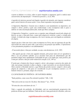 PORTAL ESPIRITISMO ATIVO espiritismoativo.weebly.com
A parte os defeitos e os vícios, sobre os quais ninguém se enganaria, qual é o indício mais
característico da imperfeição? - O interesse pessoal (..). (L.E, 895)
A questão do interesse pessoal está ligada à questão da intenção, pois importa considerar
qual o móvel interior de nossas ações. A isso, Kant respondeu com propriedade:
1) Imperativo Hipotético: Consiste em se obedecer a um mandamento ou imperativo; em
cumprir o dever, porém a ação está condicionada a uma recompensa (não ir para o
umbral, ter uma encarnação futura feliz, medo que Deus castigue).
2) Imperativo Categórico: consiste em se respeitar uma obrigação moral pela alegria de
fazê-lo, ou seja, o bem pelo bem, o amor pelo alegria de vivenciar o amor, a virtude pela
virtude. A virtude não exige recompensa, ela é em si mesma, pois está ligada ao sentimento
de alegria.
Aquele que faz o bem sem visar a uma recompensa na Terra, mas na esperança de que lhe
seja levado em conta na outra vida, e que nessa a sua posição seja melhor, é repreensível,
e esse pensamento prejudica o seu adiantamento?
- É necessário fazer o bem por caridade, ou seja, com desinteresse. (L.E., 897)
- Mas aquele que faz o bem sem segunda intenção, pelo prazer único de ser agradável a
Deus e ao seu próximo sofredor, já se encontra num grau de adiantamento que lhe
permitirá chegar mais rapidamente à felicidade do que o seu irmão que, mais positivo, faz
o bem por cálculo e não por ardor natural do coração. (L.E., 897-a)
É assim que o homem deve buscar cumprir o dever, não porque o preserva dos males da
vida, mas porque transmite à alma a alegria, o vigor necessário ao seu desenvolvimento.
Nisto consiste a liberdade interior, a que liberta das prisões morais: cumprir o dever pela
alegria de cumpri-lo, e não para ser reconhecido ou por recompensa exterior a si. O
homem virtuoso é, portanto, alegre em si mesmo.
C) CAPACIDADE OU POTÊNCIA - DE NATUREZA MORAL
"Sede perfeitos, como vosso Pai celestial é perfeito." (Mt., 5:48)
"Não está escrito na vossa lei: Eu disse: Sois deuses?" (jo., 10:34)
"O reino dos céus está dentro de vós. "
Todo o segredo da perfeição, da felicidade, está na conscientização progressiva das
potências divinas que nos habitam. Cada um de nós é uma partícula do Absoluto, cabe-nos
espiritismoativo.weebly.com
 