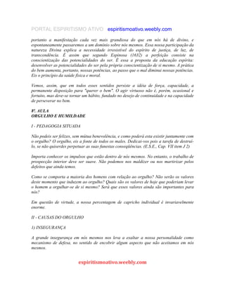 PORTAL ESPIRITISMO ATIVO espiritismoativo.weebly.com
portanto a manifestação cada vez mais grandiosa do que em nós há de divino, e
espontaneamente passaremos a um domínio sobre nós mesmos. Essa nossa participação da
natureza Divina explica a necessidade irresistível do espírito de justiça, de luz, de
transcendêncía. É assim que segundo Espinosa (1632) a perfeição consiste na
conscientização das potencialidades do ser. É essa a proposta da educação espírita:
desenvolver as potencialidades do ser pela própria conscientização de si mesmo. A prática
do bem aumenta, portanto, nossas potências, ao passo que o mal diminui nossas potências.
Eis o princípio da saúde física e moral.
Vemos, assim, que em todos esses sentidos persiste a idéia de força, capacidade, a
permanente disposição para "querer o bem". O agir virtuoso não é, porém, ocasional e
fortuito, mas deve-se tornar um hábito, fundado no desejo de continuidade e na capacidade
de perseverar no bem.
8ª. AULA
ORGULHO E HUMILDADE
I - PEDAGOGIA SITUADA
Não podeis ser felizes, sem mútua benevolência, e como poderá esta existir juntamente com
o orgulho? O orgulho, eis a fonte de todos os males. Dedicai-vos pois a tarefa de destruí-
lo, se não quiserdes perpetuar as suas funestas conseqüências. (E.S.E., Cap. VII item J 2)
Importa conhecer os impulsos que estão dentro de nós mesmos. No entanto, o trabalho de
prospecção interior deve ser suave. Não podemos nos maldizer ou nos martirizar pelos
defeitos que ainda temos.
Como se comporta a maioria dos homens com relação ao orgulho? Não serão os valores
deste momento que induzem ao orgulho? Quais são os valores de hoje que poderiam levar
o homem a orgulhar-se de si mesmo? Será que esses valores ainda são importantes para
nós?
Em questão de virtude, a nossa percentagem de capricho individual é invariavelmente
enorme.
II - CAUSAS DO ORGULHO
1) INSEGURANÇA
A grande insegurança em nós mesmos nos leva a exaltar a nossa personalidade como
mecanismo de defesa, no sentido de encobrir algum aspecto que não aceitamos em nós
mesmos.
espiritismoativo.weebly.com
 