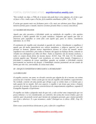 PORTAL ESPIRITISMO ATIVO espiritismoativo.weebly.com
"Em verdade vos digo, o Filho de si mesmo não pode fazer coisa alguma, ele só faz o que
vê fazer o Pai, e tudo o que o Pai faz, fá-lo também semelhante o filho." (Jo., 5:19)
É assim que quanto mais nos fechamos para o Eu, mais nos abrimos para Deus. Quanto
menores formos para o mundo, maiores seremos perante Deus e a nossa consciência.
3) VALORES MUNDANOS
Aquele que não encontra a felicidade senão na satisfação do orgulho e dos apetites
grosseiros é infeliz quando não os pode satisfazer, enquanto que aquele que não se
interessa pelo supérfluo se sente feliz com aquilo que, para os outros, constituiria
infortúnio. (L. E, 933)
O sentimento de orgulho está vinculado à questão de valores. Geralmente o orgulhoso é
aquele que dá muita importância aos valores mundanos, e julga-se superior, por tal,
perante os homens. Quanto menos importância dermos às coisas do mundo, menos
orgulhosos nos sentiremos, pois todos os homens são iguais na balança divina, somente as
virtudes nos distinguem aos olhos de Deus. Todos os Espíritos são da mesma essência, e
todos os corpos foram feitos da mesma massa. (E.S.E, Cap. VII, item 11) No entanto,
existem aqueles que "desejam" com veemência, as coisas deste mundo. Compara-se a
felicidade à conquista de coisas supérfluas, quando, na verdade, a felicidade consiste
precisamente na ausência de desejos. A humildade consiste justamente em um estado de
ânimo que não vise, sem medida, às coisas mais altas.
III - EM QUE CONSISTEM O ORGULHO E A HUMILDADE?
1) O ORGULHO
O orgulho consiste, em suma, no elevado conceito que alguém faz de si mesmo, na estima
excessiva de si mesmo. Vemos assim que na raiz do orgulho está também o egocentrismo.
Na verdade, consiste em uma paixão que obriga a que se estime mais a si mesmo que a
tudo quanto há no mundo. Sob esse aspecto o orgulho é um tirano que torna o homem
escravo de si mesmo. Eis assim as características do comportamento orgulhoso, segundo O
Evangelho Segundo o Espíritísmo:
O orgulho vos índuz a julgardes maís do que soís, a não aceítar uma comparação que vos
possa rebaíxar, e a vos consíderardes, ao contrárío, tão acima dos vossos írmãos, quer em
espírito, quer em posíção social, quer mesmo em vantagens pessoaís, que o menor paralelo
vos irrita e aborrece. E o que aconntece, então? Entregaí-vos à cólera. (ESE., Cap. IX,
item 9)
Entre essas características destacam-se, pois, o fato de o orgulhoso:
espiritismoativo.weebly.com
 