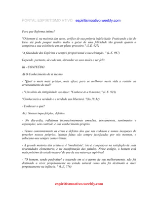 PORTAL ESPIRITISMO ATIVO espiritismoativo.weebly.com
Para que Reforma intima?
"O homem é, na maioria das vezes, artífice de sua própria infelicidade. Praticando a lei de
Deus ele pode poupar muitos males e gozar de uma felicidade tão grande quanto o
comporta a sua existência em um plano grosseiro." (L.E. 927)
"A felicidade dos Espíritos é sempre proporcional a sua elevação. " (L.E. 967)
Depende, portanto, de cada um, abrandar os seus males e ser feliz.
III - CONTEÚDO
A) O Conhecimento de si mesmo
- "Qual o meio mais prático, mais eficaz para se melhorar nesta vida e resistir ao
arrebatamento do mal?
- "Um sábio da Antigüidade vos disse: "Conhece-te a ti mesmo:" (L.E. 919)
"Conhecereis a verdade e a verdade vos libertará. "(Jo.18:32)
- Conhecer o quê?
A1). Nossas imperfeições, defeitos.
- No dia-a-dia, refletimos inconscientemente emoções, pensamentos, sentimentos e
aspirações, sem controle, e sem conhecimento próprio.
- Vemos constantemente os erros e defeitos dos que nos rodeiam e somos incapazes de
perceber nossos próprios. Nossas faltas são sempre justificadas por nós mesmos, e
colocamo-nos sempre como vítimas.
- A grande maioria das criaturas é 'imediatista', isto é, compraz-se na satisfação de suas
necessidades elementares, e na manifestação das paixões. Nesse estágio, o homem está
mais próximo de estado natural do que de sua natureza espiritual.
- "O homem, sendo perfectível e trazendo em si o germe de seu melhoramento, não foi
destinado a viver perpetuamente no estado natural como não foi destinado a viver
perpetuamente na infância. " (L.E, 776)
espiritismoativo.weebly.com
 