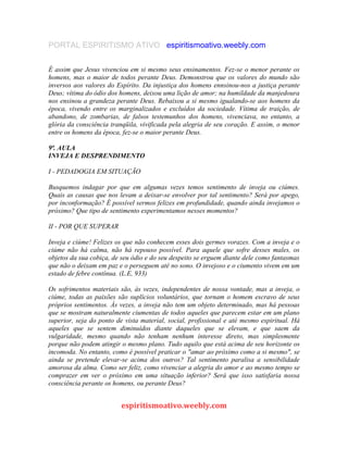 PORTAL ESPIRITISMO ATIVO espiritismoativo.weebly.com
É assim que Jesus vivenciou em si mesmo seus ensinamentos. Fez-se o menor perante os
homens, mas o maior de todos perante Deus. Demonstrou que os valores do mundo são
inversos aos valores do Espírito. Da injustiça dos homens ennsinou-nos a justiça perante
Deus; vítima do ódio dos homens, deixou uma lição de amor; na humildade da manjedoura
nos ensinou a grandeza perante Deus. Rebaixou a si mesmo igualando-se aos homens da
época, vivendo entre os marginalizados e excluídos da sociedade. Vítima de traição, de
abandono, de zombarias, de falsos testemunhos dos homens, vivenciava, no entanto, a
glória da consciência tranqüila, vivificada pela alegria de seu coração. E assim, o menor
entre os homens da época, fez-se o maior perante Deus.
9ª. AULA
INVEJA E DESPRENDIMENTO
I - PEDADOGIA EM SITUAÇÃO
Busquemos indagar por que em algumas vezes temos sentimento de inveja ou ciúmes.
Quais as causas que nos levam a deixar-se envolver por tal sentimento? Será por apego,
por inconformação? É possível sermos felizes em profundidade, quando ainda invejamos o
próximo? Que tipo de sentimento experimentamos nesses momentos?
II - POR QUE SUPERAR
Inveja e ciúme! Felizes os que não conhecem esses dois germes vorazes. Com a inveja e o
ciúme não há calma, não há repouso possível. Para aquele que sofre desses males, os
objetos da sua cobiça, de seu ódio e do seu despeito se erguem diante dele como fantasmas
que não o deixam em paz e o perseguem até no sono. O invejoso e o ciumento vivem em um
estado de febre contínua. (L.E, 933)
Os sofrimentos materiais são, às vezes, independentes de nossa vontade, mas a inveja, o
ciúme, todas as paixões são suplícios voluntários, que tornam o homem escravo de seus
próprios sentimentos. Às vezes, a inveja não tem um objeto determinado, mas há pessoas
que se mostram naturalmente ciumentas de todos aqueles que parecem estar em um plano
superior, seja do ponto de vista material, social, profissional e até mesmo espiritual. Há
aqueles que se sentem diminuídos diante daqueles que se elevam, e que saem da
vulgaridade, mesmo quando não tenham nenhum interesse direto, mas simplesmente
porque não podem atingir o mesmo plano. Tudo aquilo que está acima de seu horizonte os
incomoda. No entanto, como é possível praticar o "amar ao próximo como a si mesmo", se
ainda se pretende elevar-se acima dos outros? Tal sentimento paralisa a sensibilidade
amorosa da alma. Como ser feliz, como vivenciar a alegria do amor e ao mesmo tempo se
comprazer em ver o próximo em uma situação inferior? Será que isso satisfaria nossa
consciência perante os homens, ou perante Deus?
espiritismoativo.weebly.com
 