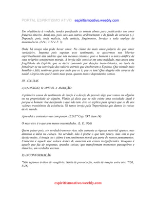 PORTAL ESPIRITISMO ATIVO espiritismoativo.weebly.com
Em obediência à verdade, tendes purificado as vossas almas para praticardes um amor
fraterno sincero. Amai-vos, pois, uns aos outros, ardentemente e do fundo do coração (..).
Deponde, pois, toda malicia, toda astúcia, fingimentos, Invejas e toda espécie de
maledicência. (I Pe., 7:22 e 2: 7)
Onde há inveja não pode haver amor. No ciúme há mais amor-próprio do que amor
verdadeiro. Importa pois superar esse sentimento, se quisermos nos libertar
espiritualmente das cadeias que nós mesmos criamos, pois o homem é o único artifice de
seus próprios sentimentos morais. A inveja não consiste em uma maldade, mas antes uma
fragilidade do Espírito que se deixa consumir por desejos inconsistentes, ao invés de
fortalecer-se na convicção dos valores eternos que enobrecem o Espírito. Que virtude mais
humilde e feliz sentir-se grato por tudo que se é, que se tem! Que alegria não carecer de
nada! Alegria esta que é tanto mais pura, quanto menos dependentes somos.
III - CAUSAS
A) O DESEJO, O APEGO, A AMBiÇÃO
A primeira causa do sentimento de inveja é o desejo de possuir algo que vemos em alguém
ou na propriedade de alguém, Platão já dizia que se não existe uma sociedade ideal é
porque o homem vive desejando o que não tem. Isso se explica pelo apreço que se dá aos
valores transitórios da existência. Só temos inveja pela 'Importância que damos às coisas
deste mundo.
Aprendeí a contentar-vos com pouco. (E.S.E" Cap. XVI, item 14)
O mais rico é o que tem menos necessidades. (L. E., 926)
Quem quiser pois, ser verdadeiramente rico, não aumente a riqueza material apenas, mas
diminua a idéia na cabeça. Na verdade, não é pobre o que tem pouco, mas sim o que
deseja muito. A inveja ou o ciúme é um sentimento moral que parte de nossos pensamentos.
Ciumento é aquele que coloca lentes de aumento em coisas insignificantes. Invejoso é
aquele que faz de pequenas, grandes coisas; que transformam momentos passageiros e
ilusórios, em verdades eternas.
B) INCONFORMAÇÃO
"Não sejamos ávidos de vanglória. Nada de provocação, nada de invejas entre nós. "(GI.,
5:26)
espiritismoativo.weebly.com
 