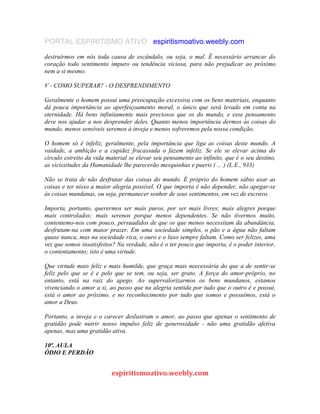 PORTAL ESPIRITISMO ATIVO espiritismoativo.weebly.com
destruirmos em nós toda causa de escândalo, ou seja, o mal. É necessário arrancar do
coração todo sentimento impuro ou tendência viciosa, para não prejudicar ao próximo
nem a si mesmo.
V - COMO SUPERAR? - O DESPRENDIMENTO
Geralmente o homem possui uma preocupação excessiva com os bens materiais, enquanto
dá pouca importância ao aperfeiçoamento moral, o único que será levado em conta na
eternidade. Há bens infinitamente mais preciosos que os do mundo, e esse pensamento
deve nos ajudar a nos desprender deles. Quanto menos importância dermos às coisas do
mundo, menos sensíveis seremos à inveja e menos sofreremos pela nossa condição.
O homem só é infeliz, geralmente, pela importância que liga as coisas deste mundo. A
vaidade, a ambição e a cupidez fracassada o fazem infeliz. Se ele se elevar acima do
círculo estreito da vida material se elevar seu pensamento ao infinito, que é o seu destino,
as vicissitudes da Humanidade lhe parecerão mesquinhas e pueris ( ... ) (L.E., 933)
Não se trata de não desfrutar das coisas do mundo. É próprio do homem sábio usar as
coisas e ter nisso a maior alegria possível. O que importa é não depender, não apegar-se
às coisas mundanas, ou seja, permanecer senhor de seus sentimentos, em vez de escravo.
Importa, portanto, querermos ser mais puros, por ser mais livres; mais alegres porque
mais controlados; mais serenos porque menos dependentes. Se não tivermos muito,
contentemo-nos com pouco, persuadidos de que os que menos necessitam da abundância,
desfrutam-na com maior prazer. Em uma sociedade simples, o pão e a água não faltam
quase nunca, mas na sociedade rica, o ouro e o luxo sempre faltam. Como ser felizes, uma
vez que somos insatisfeitos? Na verdade, não é o ter pouco que importa, é o poder interior,
o contentamento; isto é uma virtude.
Que virtude mais feliz e mais humilde, que graça mais neecessária do que a de sentir-se
feliz pelo que se é e pelo que se tem, ou seja, ser grato. A força do amor-próprio, no
entanto, está na raiz do apego. Ao supervalorizarmos os bens mundanos, estamos
vivenciando o amor a si, ao passo que na alegria sentida por tudo que o outro é e possui,
está o amor ao próximo, e no reconhecimento por tudo que somos e possuímos, está o
amor a Deus.
Portanto, a inveja e o carecer deslustram o amor, ao passo que apenas o sentimento de
gratidão pode nutrir nosso impulso feliz de generosidade - não uma gratidão afetiva
apenas, mas uma gratidão ativa.
10ª. AULA
ÓDIO E PERDÃO
espiritismoativo.weebly.com
 