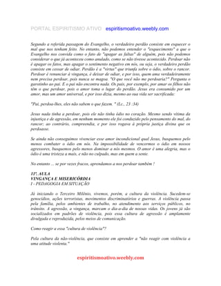 PORTAL ESPIRITISMO ATIVO espiritismoativo.weebly.com
Segundo a referida passagem do Evangelho, o verdadeiro perdão consiste em esquecer o
mal que nos tenham feito. No entanto, não podemos entender o "esquecimento" a que o
Evangelho nos convida como o fato de "apagar as faltas" de alguém, pois não podemos
considerar o que já aconteceu como anulado, como se não tivesse acontecido. Perdoar não
é apagar os fatos, mas apagar o sentimento negativo em nós, ou seja, o verdadeiro perdão
consiste em cessar de odiar. Perdão é a "virtus" que triunfa sobre o ódio, sobre o rancor.
Perdoar é renunciar à vingança, é deixar de odiar, e por isso, quem ama verdadeiramente
nem precisa perdoar, pois nunca se magoa. "O que você não me perdoaria?" Pergunta o
garotinho ao pai. E o pai não encontra nada. Os pais, por exemplo, por amar os filhos não
têm o que perdoar, pois o amor toma o lugar do perdão. Jesus era consumido por um
amor, mas um amor universal, e por isso dizia, mesmo ao sua vida ser sacrificada:
"Pai, perdoa-lhes, eles não sabem o que fazem. " (Lc., 23 :34)
Jesus nada tinha a perdoar, pois ele não tinha ódio no coração. Mesmo sendo vítima da
injustiça e de agressão, em nenhum momento ele foi conduzido pelo pensamento do mal, do
rancor; ao contrário, compreendia, e por isso rogava à própria justiça divina que os
perdoasse.
Se ainda não conseguimos vivenciar esse amor incondicional qual Jesus, busquemos pelo
menos combater o ódio em nós. Na impossibilidade de vencermos o ódio em nossos
agressores, busquemos pelo menos dominar a nós mesmos. O amor é uma alegria, mas o
ódio é uma tristeza a mais, e não no culpado, mas em quem a sente.
No entanto ... se por vezes fracos, aprendamos a nos perdoar também !
11ª. AULA
VINGANÇA E MISERICÓRDIA
I - PEDAGOGIA EM SITUAÇÃO
Já iniciando o Terceiro Milênio, vivemos, porém, a cultura da violência. Sucedem-se
genocídios, ações terroristas, movimentos discriminatórios e guerras. A violência passa
pela família, pelos ambientes de trabalho, no atendimento aos serviços públicos, no
trânsito. A agressão, a vingança, marcam o dia-a-dia de nossas vidas. Os jovens já são
socializados em padrões de violência, pois essa cultura de agressão é amplamente
divulgada e reproduzida, pelos meios de comunicação.
Como reagir a essa "cultura de violência"?
Pela cultura da não-violência, que consiste em aprender a "não reagir com violência a
uma atitude violenta."
espiritismoativo.weebly.com
 
