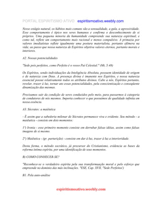 PORTAL ESPIRITISMO ATIVO espiritismoativo.weebly.com
Nesse estágio natural, os hábitos mais comuns são a sensualidade, a gula, a agressividade.
Esse comportamento é típico nos seres humanos e confirma o desconhecimento de si
próprios. Uma pequena minoria da humanidade compreende sua natureza espiritual, e
como tal, reflete um comportamento mais racional e menos compulsivo. A primazia por
valores imediatistas reflete igualmente uma postura materialista, portanto efêmera na
vida; ao passo que nossa natureza de Espíritos objetiva valores eternos, portanto morais e
interiores.
A2. Nossas potencialidades
"Sede pois perfeitos, como Perfeito é o vosso Pai Celestial." (Mt, 5:48)
Os Espíritos, sendo individuações da Inteligência Absoluta, possuem identidade de origem
e de natureza com Deus. A presença divina é imanente nos Espíritos, e nossa natureza
essencial possui relativamente todos os atributos divinos. Cabe a nós, Espíritos portanto,
revelar, trazer à luz, tornar ato essas potencialidades, pela conscientização e conseqüente
dinamização das mesmas.
Precisamos sair da condição de seres conduzidos pelo meio, para passarmos à categoria
de condutores de nós mesmos. Importa conhecer o que possuímos de qualidade infinita em
nossa essência.
A3. Sócrates: a maiêutica
- É assim que a sabedoria milenar de Sócrates permanece viva e evidente. Seu método - a
maiêutica - consiste em dois momentos:
1º) Ironia - esse primeiro momento consiste em derrubar falsas idéias, assim como falsas
imagens de si mesmo.
2°) Maiêutica - (gr. parturição) - consiste em dar à luz, trazer à luz a interioridade.
Desta forma, o método socrático, já precursor do Cristianismo, evidencia as bases da
reforma íntima espírita, por uma identificação de seus momentos.
B) COMO CONHECER-SE?
"Reconhece-se o verdadeiro espirita pela sua transformaação moral e pelo esforço que
empreende no dominio das más inclinações. "ESE, Cap. XVII, "Sede Perfeitos')
B1. Pela auto-análise
espiritismoativo.weebly.com
 