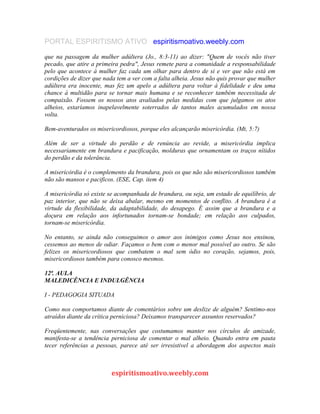 PORTAL ESPIRITISMO ATIVO espiritismoativo.weebly.com
que na passagem da mulher adúltera (Jo., 8:3-11) ao dizer: "Quem de vocês não tiver
pecado, que atire a primeira pedra", Jesus remete para a comunidade a responsabilidade
pelo que acontece à mulher faz cada um olhar para dentro de si e ver que não está em
cordições de dizer que nada tem a ver com a falta alheia. Jesus não quis provar que mulher
adúltera era inocente, mas fez um apelo a adúltera para voltar à fidelidade e deu uma
chance à multidão para se tornar mais humana e se reconhecer também necessitada de
compaixão. Fossem os nossos atos avaliados pelas medidas com que julgamos os atos
alheios, estaríamos inapelavelmente soterrados de tantos males acumulados em nossa
volta.
Bem-aventurados os misericordiosos, porque eles alcançarão misericórdia. (Mt, 5:7)
Além de ser a virtude do perdão e de renúncia ao revide, a misericórdia implica
necessariamente em brandura e pacificação, molduras que ornamentam os traços nítidos
do perdão e da tolerância.
A misericórdia é o complemento da brandura, pois os que não são misericordiosos também
não são mansos e pacificos. (ESE, Cap. item 4)
A misericórdia só existe se acompanhada de brandura, ou seja, um estado de equilíbrio, de
paz interior, que não se deixa abalar, mesmo em momentos de conflito. A brandura é a
virtude da flexibilidade, da adaptabilidade, do desapego. É assim que a brandura e a
doçura em relação aos infortunados tornam-se bondade; em relação aos culpados,
tornam-se misericórdia.
No entanto, se ainda não conseguimos o amor aos inimigos como Jesus nos ensinou,
cessemos ao menos de odiar. Façamos o bem com o menor mal possível ao outro. Se são
felizes os misericordiosos que combatem o mal sem ódio no coração, sejamos, pois,
misericordiosos também para conosco mesmos.
12ª. AULA
MALEDICÊNCIA E INDULGÊNCIA
I - PEDAGOGIA SITUADA
Como nos comportamos diante de comentários sobre um deslize de alguém? Sentimo-nos
atraídos diante da crítica perniciosa? Deixamos transparecer assuntos reservados?
Freqüentemente, nas conversações que costumamos manter nos círculos de amizade,
manifesta-se a tendência perniciosa de comentar o mal alheio. Quando entra em pauta
tecer referências a pessoas, parece até ser irresistivel a abordagem dos aspectos mais
espiritismoativo.weebly.com
 