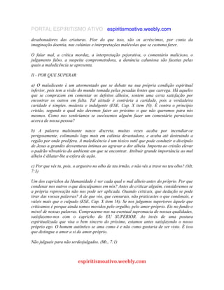 PORTAL ESPIRITISMO ATIVO espiritismoativo.weebly.com
desabonadores das criaturas. Pior do que isso, são os acréscimos, por conta da
imaginação doentia, nas calúnias e interpretações malévolas que se costuma fazer.
O falar mal, a crítica mordaz, a interpretação pejorativa, o comentário malicioso, o
julgamento falso, a suspeita comprometedora, a denúncia caluniosa são facetas pelas
quais a maledicência se apresenta.
II - POR QUE SUPERAR
a) O maledicente é um atormentado que se debate na sua própria condição espiritual
inferior, pois tem a visão do mundo tomada pelas pesadas lentes que carrega. Há aqueles
que se comprazem em comentar os defeitos alheios, sentem uma certa satisfação por
encontrar os outros em falta. Tal atitude é contrária a caridade, pois a verdadeira
caridade é simples, modesta e indulgente (ESE, Cap. X item 10). É contra o princípio
cristão, segundo o qual não devemos fazer ao próximo o que não queremos para nós
mesmos. Como nos sentiríamos se ouvíssemos alguém fazer um comentário pernicioso
acerca de nossa pessoa?
b) A palavra malsinante nasce discreta, muitas vezes acaba por incendiar-se
perigosamente, colimando logo mais em calúnia devastadora, e acaba até destruindo a
região por onde prolifera. A maledicência é um tóxico sutil que pode conduzir o discípulo
de Jesus a grandes desventuras íntimas ao agravar a dor alheia. Importa ao cristão elevar
o padrão vibratório do ambiente em que se encontrar. Atribuir grande importâncía ao mal
alheio é dilatar-lhe a esfera de ação.
c) Por que vês tu, pois, o argueiro no olho de teu irmão, e não vês a trave no teu olho? (Mt,
7:3)
Um dos caprichos da Humanidade é ver cada qual o mal alheio antes do próprio. Por que
condenar nos outros o que desculpamos em nós? Antes de criticar alguém, consideremos se
a própria reprovação não nos pode ser aplicada. Ouando criticais, que dedução se pode
tirar das vossas palavras? A de que vós, que censurais, não praticastes o que condenais, e
valeis mais que o culpado (ESE, Cap. X item 16). Se nos julgamos superiores àquele que
criticamos é porque ainda somos movidos pelo orgulho, pelo amor-próprio. Eis no fundo o
móvel de nossas palavras. Comprazemo-nos na eventual supremacia de nossas qualidades,
satisfazemo-nos com o capricho do EU SUPERIOR. Ao invés de uma postura
espiritualizada que visa o bem sincero do próximo, estamos antes satisfazendo o nosso
próprio ego. O homem autêntico se ama como é e não como gostaria de ser visto. É isso
que distingue o amor a si do amor-próprio.
Não julgueis para não serdesjulgados. (Mt., 7:1)
espiritismoativo.weebly.com
 