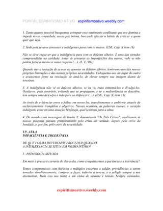 PORTAL ESPIRITISMO ATIVO espiritismoativo.weebly.com
1. Tanto quanto possível busquemos extinguir esse sentimento conflitante que nos domina e
impede nossa serenidade, nossa paz íntima, buscando afastar o hábito de criticar a quem
quer que seja.
2. Sede pois severos convosco e indulgentes para com os outros. (ESE, Cap. X item 16)
Não se deve esquecer que a indulgência para com os defeitos alheios. É uma das virtudes
compreendidas na caridade. Antes de censurar as imperfeições dos outros, vede se não
podem fazer o mesmo a vosso respeito ( .. ). (L. E, 903)
Quando vier a tentação de acusar ou apontar os defeitos alheios, lembremo-nos das nossas
próprias limitações e das nossas próprias necessidades. Coloquemo-nos no lugar do outro
e avancemos firme na resolução de amá-lo, de elevar sempre sua imagem diante de
terceiros.
3. A indulgência não vê os defeitos alheios, se os vê, evita comentá-los e divulgá-los.
Oculta-os, pelo contrário, evitando que se propaguem, e se a malevolência os descobre,
tem sempre uma desculpa à mão para os disfarçar ( .. ). (ESE., Cap. X, item 16)
Ao invés de evidenciar erros e falhas em nosso lar, transformemos o ambiente através de
esclarecimentos tranqüilos e objetivos. Nessas ocasiões, as palavras suaves, o coração
indulgente exercem uma atuação benfazeja, qual lenitivos para a alma.
4. De acordo com mensagem de Irmão X, denominada "Os Três Crivos", analisemos se
nossas palavras passam primeiramente pelo crivo da verdade, depois pelo crivo da
bondade, e, por fim, pelo crivo da necessidade.
13ª. AULA
IMPACIÊNCIA E TOLERÂNCIA
DE QUE FORMA DEVEREMOS PROCEDER QUANDO
A INTOLERÂNCIA SE SITUA EM NOSSO ÍNTIMO?
I - PEDAGOGIA SITUADA
Em meio à pressa e correria do dia-a-dia, como conquistarmos a paciência e a tolerância?
Temos compromissos com horários e múltiplos encargos a saldar, providências a serem
tomadas simultaneamente, compras a fazer, trânsito a vencer, e o relógio sempre a nos
atormentar. Tudo isso nos induz a um clima de neurose e tensão. Sempre atrasados,
espiritismoativo.weebly.com
 