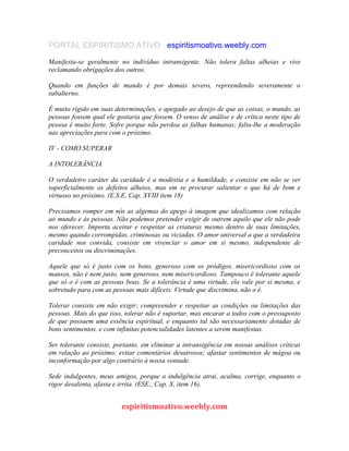 PORTAL ESPIRITISMO ATIVO espiritismoativo.weebly.com
Manifesta-se geralmente no indivíduo intransigente. Não tolera faltas alheias e vive
reclamando obrigações dos outros.
Quando em funções de mando é por demais severo, repreendendo severamente o
subalterno.
É muito rígido em suas determinações, e apegado ao desejo de que as coisas, o mundo, as
pessoas fossem qual ele gostaria que fossem. O senso de análise e de crítica neste tipo de
pessoa é muito forte. Sofre porque não perdoa as falhas humanas; falta-lhe a moderação
nas apreciações para com o próximo.
IV - COMO SUPERAR
A INTOLERÂNCIA
O verdadeiro caráter da caridade é a modéstia e a humildade, e consiste em não se ver
superficialmente os defeitos alheios, mas em se procurar salientar o que há de bom e
virtuoso no próximo. (E.S.E, Cap. XVIII item 18)
Precisamos romper em nós as algemas do apego à imagem que idealizamos com relação
ao mundo e às pessoas. Não podemos pretender exigir de outrem aquilo que ele não pode
nos oferecer. Importa aceitar e respeitar as criaturas mesmo dentro de suas limitações,
mesmo quando corrompidas, criminosas ou viciadas. O amor universal a que a verdadeira
caridade nos convida, consiste em vivenciar o amor em si mesmo, independente de
preconceitos ou discriminações.
Aquele que só é justo com os bons, generoso com os pródigos, misericordioso com os
mansos, não é nem justo, nem generoso, nem misericordioso. Tampouco é tolerante aquele
que só o é com as pessoas boas. Se a tolerância é uma virtude, ela vale por si mesma, e
sobretudo para com as pessoas mais difíceis. Virtude que discrimina, não o é.
Tolerar consiste em não exigir; compreender e respeitar as condições ou limitações das
pessoas. Mais do que isso, tolerar não é suportar, mas encarar a todos com o pressuposto
de que possuem uma essência espiritual, e enquanto tal são necessariamente dotadas de
bons sentimentos, e com infinitas potencialidades latentes a serem manifestas.
Ser tolerante consiste, portanto, em eliminar a intransigência em nossas análises críticas
em relação ao próximo; evitar comentários desairosos; afastar sentimentos de mágoa ou
inconformação por algo contrário à nossa vontade.
Sede indulgentes, meus amigos, porque a indulgência atrai, acalma, corrige, enquanto o
rigor desalenta, afasta e irrita. (ESE., Cap. X, item 16).
espiritismoativo.weebly.com
 