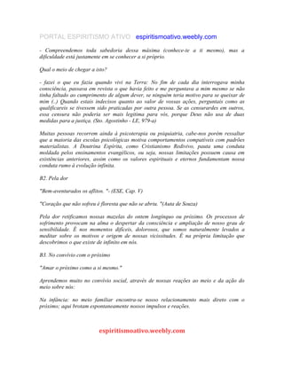 PORTAL ESPIRITISMO ATIVO espiritismoativo.weebly.com
- Compreendemos toda sabedoria dessa máxima (conhece-te a ti mesmo), mas a
dificuldade está justamente em se conhecer a si próprio.
Qual o meio de chegar a isto?
- fazei o que eu fazia quando vivi na Terra: No fim de cada dia interrogava minha
consciência, passava em revista o que havia feito e me perguntava a mim mesmo se não
tinha faltado ao cumprimento de algum dever, se ninguém teria motivo para se queixar de
mim (..) Quando estais indecisos quanto ao valor de vossas ações, perguntais como as
qualificareis se tivessem sido praticadas por outra pessoa. Se as censurardes em outros,
essa censura não poderia ser mais legitima para vós, porque Deus não usa de duas
medidas para a justiça. (Sto. Agostinho - LE, 979-a)
Muitas pessoas recorrem ainda à psicoterapia ou psiquiatria, cabe-nos porém ressaltar
que a maioria das escolas psicológicas motiva comportamentos compatíveis com padrões
materialistas. A Doutrina Espírita, como Cristianismo Redivivo, pauta uma conduta
moldada pelos ensinamentos evangélicos, ou seja, nossas limitações possuem causa em
existências anteriores, assim como os valores espirituais e eternos fundamentam nossa
conduta rumo à evolução infinita.
B2. Pela dor
"Bem-aventurados os aflitos. "- (ESE, Cap. V)
"Coração que não sofreu é floresta que não se abriu. "(Auta de Souza)
Pela dor retificamos nossas mazelas do ontem longínquo ou próximo. Os processos de
sofrimento provocam na alma o despertar da consciência e ampliação de nosso grau de
sensibilidade. É nos momentos difíceis, dolorosos, que somos naturalmente levados a
meditar sobre os motivos e origem de nossas vicissitudes. É na própria limitação que
descobrimos o que existe de infinito em nós.
B3. No convívio com o próximo
"Amar o próximo como a si mesmo."
Aprendemos muito no convívio social, através de nossas reações ao meio e da ação do
meio sobre nós:
Na infância: no meio familiar encontra-se nosso relacionamento mais direto com o
próximo; aqui brotam espontaneamente nossos impulsos e reações.
espiritismoativo.weebly.com
 