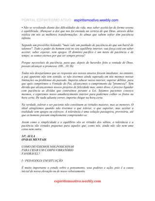 PORTAL ESPIRITISMO ATIVO espiritismoativo.weebly.com
• Não se revoltando diante das dificuldades da vida, mas saber aceitá-las de forma serena
e equilibrada. Abençoar a dor que nos foi enviada na certeza de que Deus, através delas
realiza em nós as melhores transformações. As almas que sabem sofrer têm paciência
infinita.
Segundo um provérbio holandês "mais vale um punhado de paciência do que um barril de
talentos". Todo o poder do homem está no seu equilíbrio interior; sua força está em saber
aceitar, saber esperar, sem apegos. O domínio pacífico é um misto de paciência e de
tempo; se somos eternos por que ter sempre pressa?
Porque necessítais de paciência, para que, depois de haverdes feito a vontade de Deus,
possais alcançar a promessa. (Hb., 10:36)
Todos nós desejaríamos que as respostas aos nossos anseios fossem imediatas; no entanto,
a paz aparente não tem sentido, se não tivermos ainda superado em nós mesmos nossas
limitações ou problemas do passado. Importa educar nosso interior, superar débitos, para
que após cumprirmos a Vontade do Pai, alcancemos o cumprimento da "promessa". Sem
dúvida que alcançaremos nossos projetos de felicidade mas, antes disso, é preciso liquidar
com paciência as dívidas que contraímos perante a Lei. Sejamos pacientes conosco
mesmos, e esperemos nosso amadurecimento interior para podermos colher os frutos na
hora certa. De nada adianta correr, importa chegar na hora certa.
Na verdade, tolerar e ser paciente não constituem as virtudes maiores, mas as menores. O
ideal atingiremos quando não tivermos o que tolerar, o que suportar, mas aceitar a
realidade sem apegos ou esforços. A tolerância é uma solução passageira, provisória, até
que os homens possam simplesmente compreender-se.
Assim como a simplicidade e o equilíbrio são as virtudes dos sábios, a tolerância e a
paciência são virtudes pequenas para aqueles que, como nós, ainda não são nem uma
coisa nem outra.
14ª. AULA
ONDAS MENTAIS
COMO DEVEREMOS NOS POSICIONAR
PARA CRIAR UM CAMPO VIBRATÓRIO
FAVORÁVEL?
I - PEDAGOGIA EM SITUAÇÃO
É muito importante o estudo sobre o pensamento, seus poderes e ação, pois é a causa
inicial de nossa elevação ou de nosso rebaixamento.
espiritismoativo.weebly.com
 
