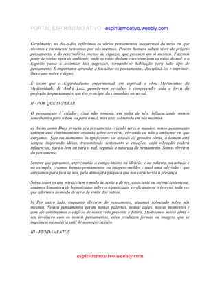 PORTAL ESPIRITISMO ATIVO espiritismoativo.weebly.com
Geralmente, no dia-a-dia, refletimos os vários pensamentos incoerentes do meio em que
vivemos e raramente pensamos por nós mesmos. Poucos homens sabem viver do próprio
pensamento, e do reservatório imenso de riquezas que possuem em si mesmos. Fazemos
parte de vários tipos de ambiente, onde os raios do bem coexistem com os raios do mal, e o
Espírito passa a assimilar tais sugestões, tornando-se habitação para todo tipo de
pensamento. É importante aprender a fiscalizar os pensamentos, discipliná-los e imprimir-
lhes rumo nobre e digno.
É assim que o Espiritualismo experimental, em especial a obra Mecanismos da
Mediunidade, de André Luiz, permite-nos perceber e compreender toda a força da
projeção do pensamento, que é o princípio da comunhão universal.
II - POR QUE SUPERAR
O pensamento é criador. Atua não somente em volta de nós, influenciando nossos
semelhantes para o bem ou para o mal, mas atua sobretudo em nós mesmos.
a) Assim como Deus projeta seu pensamento criando seres e mundos, nosso pensamento
também está continuamente atuando sobre terceiros, elevando ou não o ambiente em que
estejamos. Seja em momentos insignificantes ou através de grandes obras, o homem está
sempre inspirando idéias, transmitindo sentimento e emoções, cuja vibração poderá
influenciar, para o bem ou para o mal, segundo a natureza do pensamento. Somos obreiros
do pensamento.
Sempre que pensamos, expressando o campo íntimo na ideação e na palavra, na atitude e
no exemplo, criamos formas-pensamentos ou imagens-moldes - qual uma televisão - que
arrojamos para fora de nós, pela atmosfera psíquica que nos caracteriza a presença.
Sobre todos os que nos aceitem o modo de sentir e de ser, consciente ou inconscientemente,
atuamos à maneira do hipnotizador sobre o hipnotizado, verificando-se o inverso, toda vez
que aderimos ao modo de ser e de sentir dos outros.
b) Por outro lado, enquanto obreiros do pensamento, atuamos sobretudo sobre nós
mesmos. Nossos pensamentos geram nossas palavras, nossas ações, nossos momentos e
com ele construímos o edifício de nossa vida presente e futura. Modelamos nossa alma e
seu invólucro com os nossos pensamentos; estes produzem formas ou imagens que se
imprimem na matéria sutil de nosso períspírito.
III - FUNDAMENTOS
espiritismoativo.weebly.com
 